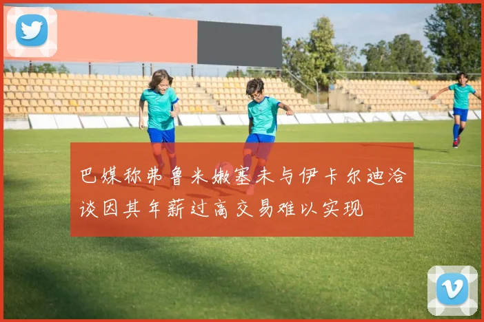巴媒称弗鲁米嫩塞未与伊卡尔迪洽谈因其年薪过高交易难以实现