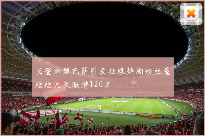 戈登加盟巴萨引发社媒热潮粉丝量短短几天激增120万