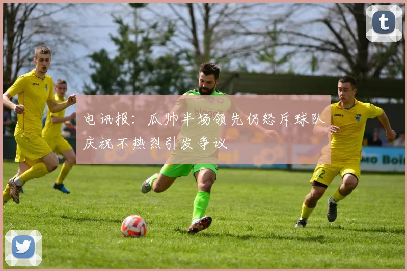 电讯报：瓜帅半场领先仍怒斥球队庆祝不热烈引发争议