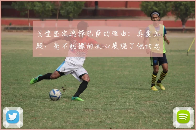 戈登坚定选择巴萨的理由：真爱无疑，毫不犹豫的决心展现了他的忠诚