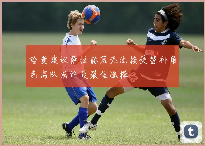 哈曼建议萨拉赫若无法接受替补角色离队或许是最佳选择