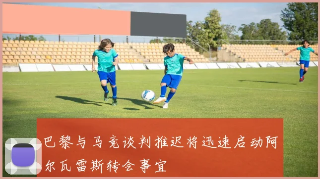 巴黎与马竞谈判推迟将迅速启动阿尔瓦雷斯转会事宜