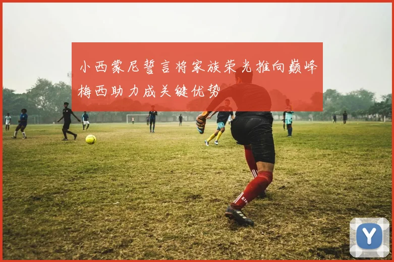 小西蒙尼誓言将家族荣光推向巅峰梅西助力成关键优势