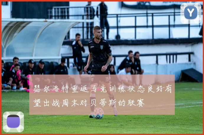 瑟尔洛特重返马竞训练状态良好有望出战周末对贝蒂斯的联赛