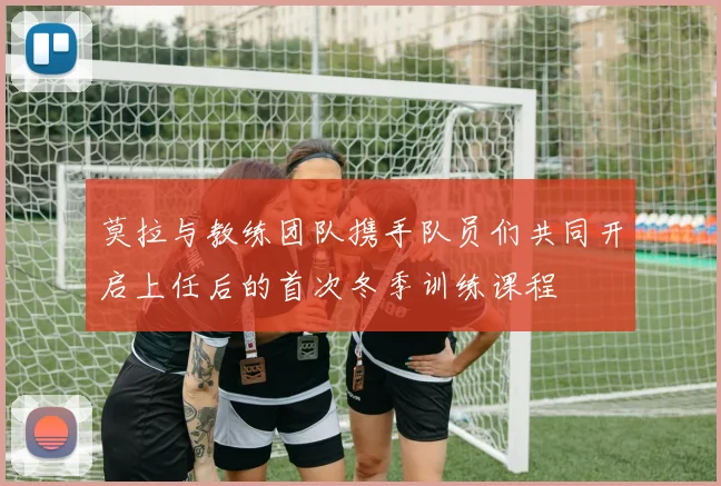 莫拉与教练团队携手队员们共同开启上任后的首次冬季训练课程