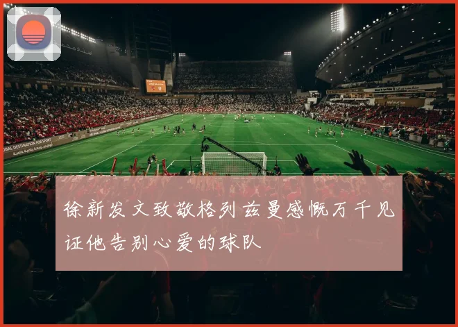 徐新发文致敬格列兹曼感慨万千见证他告别心爱的球队