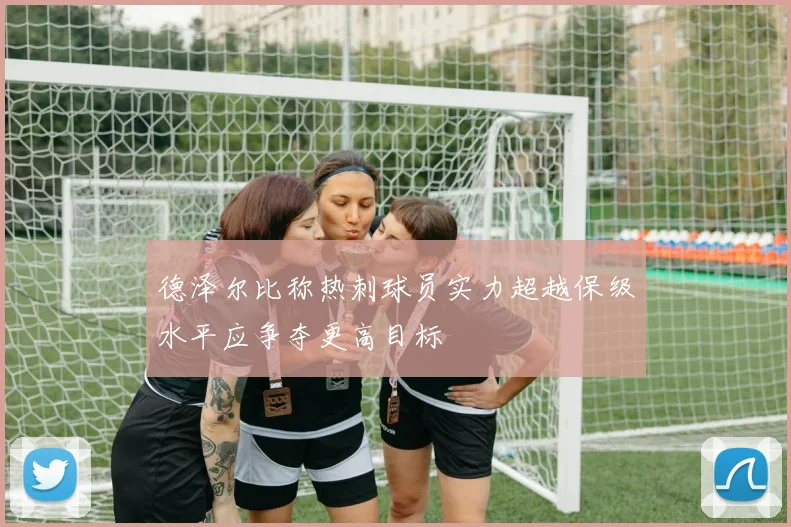 德泽尔比称热刺球员实力超越保级水平应争夺更高目标