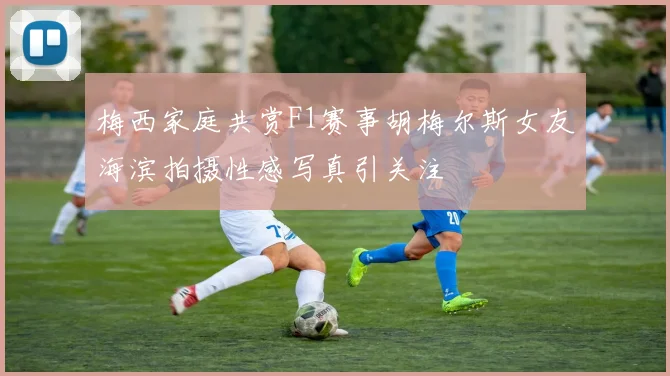 梅西家庭共赏F1赛事胡梅尔斯女友海滨拍摄性感写真引关注